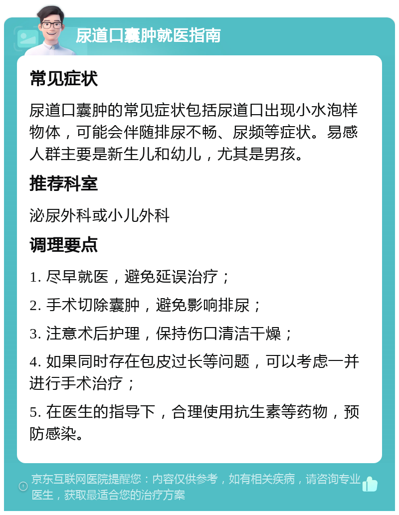 尿道口囊肿就医指南 常见症状 尿道口囊肿的常见症状包括尿道口出现小水泡样物体，可能会伴随排尿不畅、尿频等症状。易感人群主要是新生儿和幼儿，尤其是男孩。 推荐科室 泌尿外科或小儿外科 调理要点 1. 尽早就医，避免延误治疗； 2. 手术切除囊肿，避免影响排尿； 3. 注意术后护理，保持伤口清洁干燥； 4. 如果同时存在包皮过长等问题，可以考虑一并进行手术治疗； 5. 在医生的指导下，合理使用抗生素等药物，预防感染。