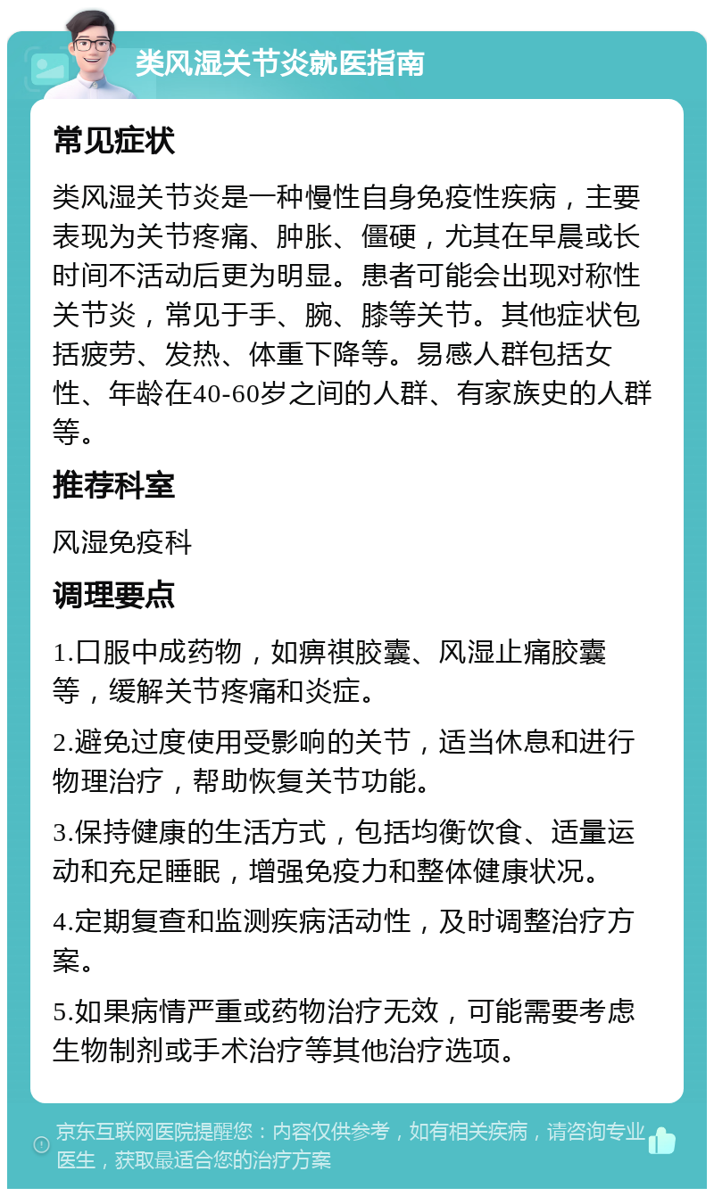 类风湿关节炎就医指南 常见症状 类风湿关节炎是一种慢性自身免疫性疾病，主要表现为关节疼痛、肿胀、僵硬，尤其在早晨或长时间不活动后更为明显。患者可能会出现对称性关节炎，常见于手、腕、膝等关节。其他症状包括疲劳、发热、体重下降等。易感人群包括女性、年龄在40-60岁之间的人群、有家族史的人群等。 推荐科室 风湿免疫科 调理要点 1.口服中成药物，如痹祺胶囊、风湿止痛胶囊等，缓解关节疼痛和炎症。 2.避免过度使用受影响的关节，适当休息和进行物理治疗，帮助恢复关节功能。 3.保持健康的生活方式，包括均衡饮食、适量运动和充足睡眠，增强免疫力和整体健康状况。 4.定期复查和监测疾病活动性，及时调整治疗方案。 5.如果病情严重或药物治疗无效，可能需要考虑生物制剂或手术治疗等其他治疗选项。