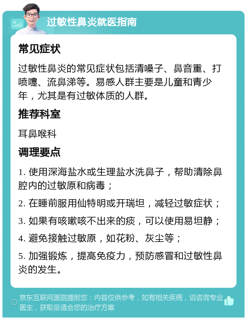 过敏性鼻炎就医指南 常见症状 过敏性鼻炎的常见症状包括清嗓子、鼻音重、打喷嚏、流鼻涕等。易感人群主要是儿童和青少年，尤其是有过敏体质的人群。 推荐科室 耳鼻喉科 调理要点 1. 使用深海盐水或生理盐水洗鼻子，帮助清除鼻腔内的过敏原和病毒； 2. 在睡前服用仙特明或开瑞坦，减轻过敏症状； 3. 如果有咳嗽咳不出来的痰，可以使用易坦静； 4. 避免接触过敏原，如花粉、灰尘等； 5. 加强锻炼，提高免疫力，预防感冒和过敏性鼻炎的发生。