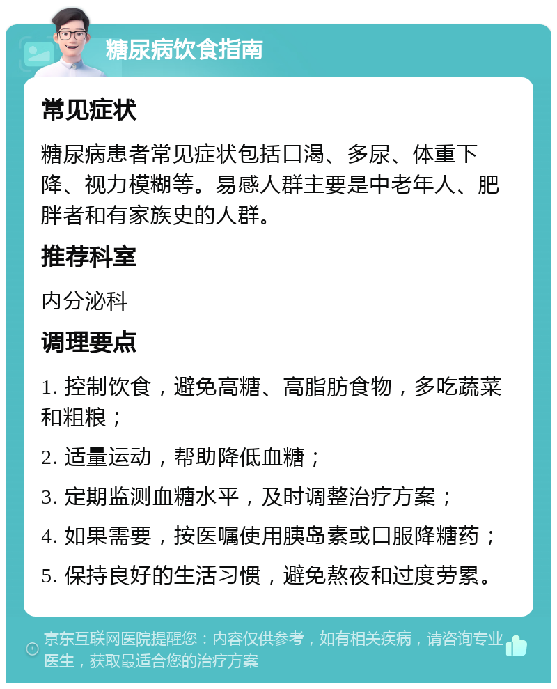 糖尿病饮食指南 常见症状 糖尿病患者常见症状包括口渴、多尿、体重下降、视力模糊等。易感人群主要是中老年人、肥胖者和有家族史的人群。 推荐科室 内分泌科 调理要点 1. 控制饮食，避免高糖、高脂肪食物，多吃蔬菜和粗粮； 2. 适量运动，帮助降低血糖； 3. 定期监测血糖水平，及时调整治疗方案； 4. 如果需要，按医嘱使用胰岛素或口服降糖药； 5. 保持良好的生活习惯，避免熬夜和过度劳累。