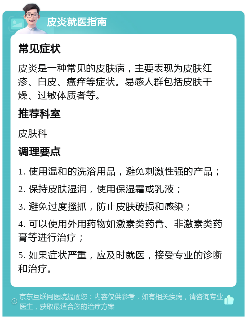 皮炎就医指南 常见症状 皮炎是一种常见的皮肤病，主要表现为皮肤红疹、白皮、瘙痒等症状。易感人群包括皮肤干燥、过敏体质者等。 推荐科室 皮肤科 调理要点 1. 使用温和的洗浴用品，避免刺激性强的产品； 2. 保持皮肤湿润，使用保湿霜或乳液； 3. 避免过度搔抓，防止皮肤破损和感染； 4. 可以使用外用药物如激素类药膏、非激素类药膏等进行治疗； 5. 如果症状严重，应及时就医，接受专业的诊断和治疗。