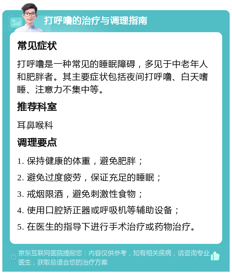 打呼噜的治疗与调理指南 常见症状 打呼噜是一种常见的睡眠障碍，多见于中老年人和肥胖者。其主要症状包括夜间打呼噜、白天嗜睡、注意力不集中等。 推荐科室 耳鼻喉科 调理要点 1. 保持健康的体重，避免肥胖； 2. 避免过度疲劳，保证充足的睡眠； 3. 戒烟限酒，避免刺激性食物； 4. 使用口腔矫正器或呼吸机等辅助设备； 5. 在医生的指导下进行手术治疗或药物治疗。