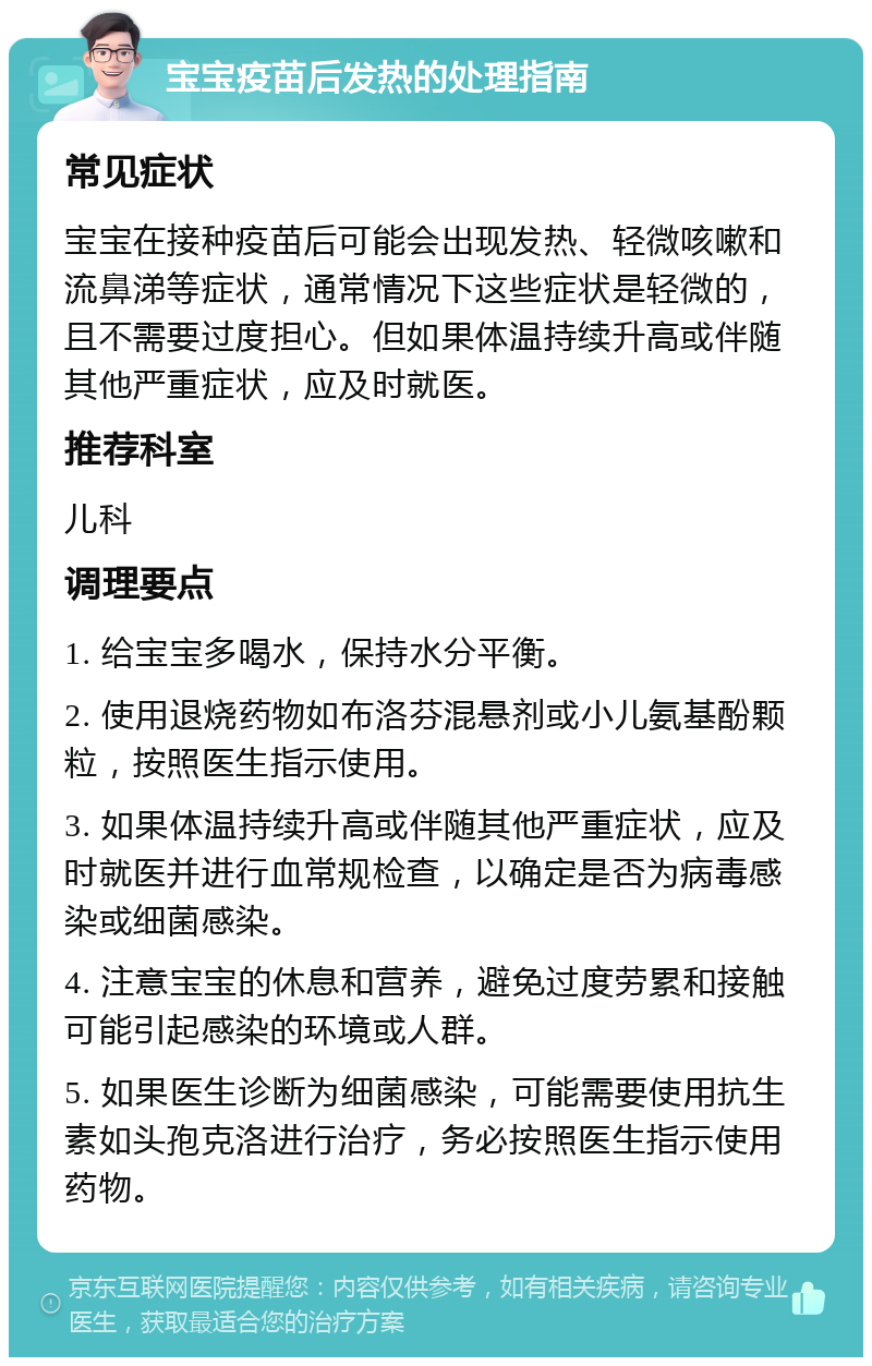 宝宝疫苗后发热的处理指南 常见症状 宝宝在接种疫苗后可能会出现发热、轻微咳嗽和流鼻涕等症状，通常情况下这些症状是轻微的，且不需要过度担心。但如果体温持续升高或伴随其他严重症状，应及时就医。 推荐科室 儿科 调理要点 1. 给宝宝多喝水，保持水分平衡。 2. 使用退烧药物如布洛芬混悬剂或小儿氨基酚颗粒，按照医生指示使用。 3. 如果体温持续升高或伴随其他严重症状，应及时就医并进行血常规检查，以确定是否为病毒感染或细菌感染。 4. 注意宝宝的休息和营养，避免过度劳累和接触可能引起感染的环境或人群。 5. 如果医生诊断为细菌感染，可能需要使用抗生素如头孢克洛进行治疗，务必按照医生指示使用药物。