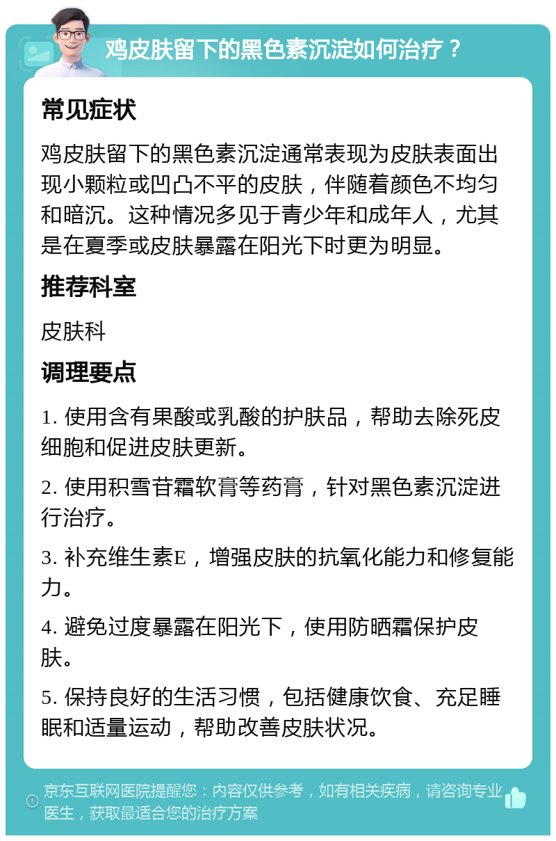 鸡皮肤留下的黑色素沉淀如何治疗？ 常见症状 鸡皮肤留下的黑色素沉淀通常表现为皮肤表面出现小颗粒或凹凸不平的皮肤，伴随着颜色不均匀和暗沉。这种情况多见于青少年和成年人，尤其是在夏季或皮肤暴露在阳光下时更为明显。 推荐科室 皮肤科 调理要点 1. 使用含有果酸或乳酸的护肤品，帮助去除死皮细胞和促进皮肤更新。 2. 使用积雪苷霜软膏等药膏，针对黑色素沉淀进行治疗。 3. 补充维生素E，增强皮肤的抗氧化能力和修复能力。 4. 避免过度暴露在阳光下，使用防晒霜保护皮肤。 5. 保持良好的生活习惯，包括健康饮食、充足睡眠和适量运动，帮助改善皮肤状况。