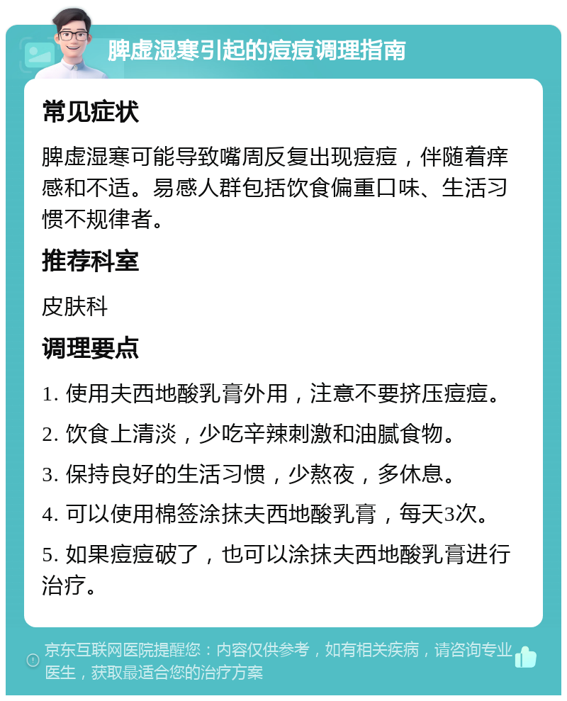 脾虚湿寒引起的痘痘调理指南 常见症状 脾虚湿寒可能导致嘴周反复出现痘痘，伴随着痒感和不适。易感人群包括饮食偏重口味、生活习惯不规律者。 推荐科室 皮肤科 调理要点 1. 使用夫西地酸乳膏外用，注意不要挤压痘痘。 2. 饮食上清淡，少吃辛辣刺激和油腻食物。 3. 保持良好的生活习惯，少熬夜，多休息。 4. 可以使用棉签涂抹夫西地酸乳膏，每天3次。 5. 如果痘痘破了，也可以涂抹夫西地酸乳膏进行治疗。