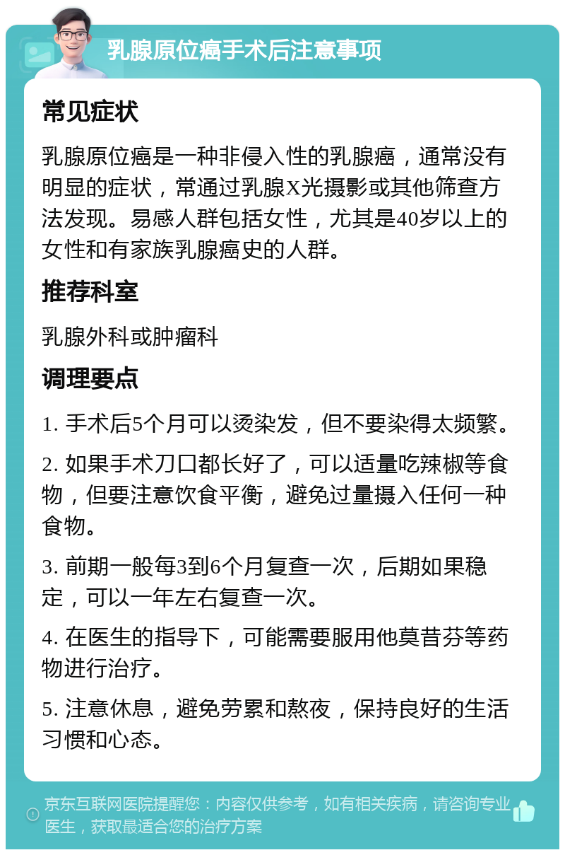 乳腺原位癌手术后注意事项 常见症状 乳腺原位癌是一种非侵入性的乳腺癌，通常没有明显的症状，常通过乳腺X光摄影或其他筛查方法发现。易感人群包括女性，尤其是40岁以上的女性和有家族乳腺癌史的人群。 推荐科室 乳腺外科或肿瘤科 调理要点 1. 手术后5个月可以烫染发，但不要染得太频繁。 2. 如果手术刀口都长好了，可以适量吃辣椒等食物，但要注意饮食平衡，避免过量摄入任何一种食物。 3. 前期一般每3到6个月复查一次，后期如果稳定，可以一年左右复查一次。 4. 在医生的指导下，可能需要服用他莫昔芬等药物进行治疗。 5. 注意休息，避免劳累和熬夜，保持良好的生活习惯和心态。