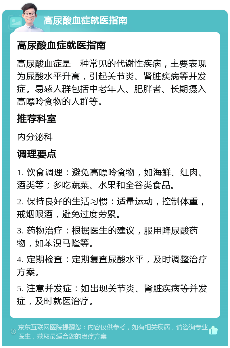 高尿酸血症就医指南 高尿酸血症就医指南 高尿酸血症是一种常见的代谢性疾病，主要表现为尿酸水平升高，引起关节炎、肾脏疾病等并发症。易感人群包括中老年人、肥胖者、长期摄入高嘌呤食物的人群等。 推荐科室 内分泌科 调理要点 1. 饮食调理：避免高嘌呤食物，如海鲜、红肉、酒类等；多吃蔬菜、水果和全谷类食品。 2. 保持良好的生活习惯：适量运动，控制体重，戒烟限酒，避免过度劳累。 3. 药物治疗：根据医生的建议，服用降尿酸药物，如苯溴马隆等。 4. 定期检查：定期复查尿酸水平，及时调整治疗方案。 5. 注意并发症：如出现关节炎、肾脏疾病等并发症，及时就医治疗。