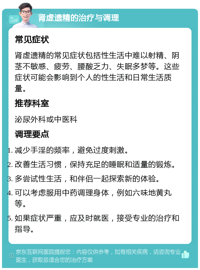 肾虚遗精的治疗与调理 常见症状 肾虚遗精的常见症状包括性生活中难以射精、阴茎不敏感、疲劳、腰酸乏力、失眠多梦等。这些症状可能会影响到个人的性生活和日常生活质量。 推荐科室 泌尿外科或中医科 调理要点 减少手淫的频率，避免过度刺激。 改善生活习惯，保持充足的睡眠和适量的锻炼。 多尝试性生活，和伴侣一起探索新的体验。 可以考虑服用中药调理身体，例如六味地黄丸等。 如果症状严重，应及时就医，接受专业的治疗和指导。