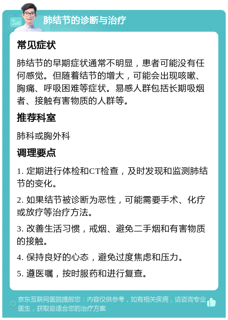 肺结节的诊断与治疗 常见症状 肺结节的早期症状通常不明显，患者可能没有任何感觉。但随着结节的增大，可能会出现咳嗽、胸痛、呼吸困难等症状。易感人群包括长期吸烟者、接触有害物质的人群等。 推荐科室 肺科或胸外科 调理要点 1. 定期进行体检和CT检查，及时发现和监测肺结节的变化。 2. 如果结节被诊断为恶性，可能需要手术、化疗或放疗等治疗方法。 3. 改善生活习惯，戒烟、避免二手烟和有害物质的接触。 4. 保持良好的心态，避免过度焦虑和压力。 5. 遵医嘱，按时服药和进行复查。