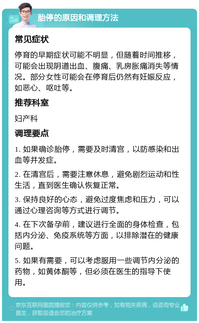 胎停的原因和调理方法 常见症状 停育的早期症状可能不明显，但随着时间推移，可能会出现阴道出血、腹痛、乳房胀痛消失等情况。部分女性可能会在停育后仍然有妊娠反应，如恶心、呕吐等。 推荐科室 妇产科 调理要点 1. 如果确诊胎停，需要及时清宫，以防感染和出血等并发症。 2. 在清宫后，需要注意休息，避免剧烈运动和性生活，直到医生确认恢复正常。 3. 保持良好的心态，避免过度焦虑和压力，可以通过心理咨询等方式进行调节。 4. 在下次备孕前，建议进行全面的身体检查，包括内分泌、免疫系统等方面，以排除潜在的健康问题。 5. 如果有需要，可以考虑服用一些调节内分泌的药物，如黄体酮等，但必须在医生的指导下使用。