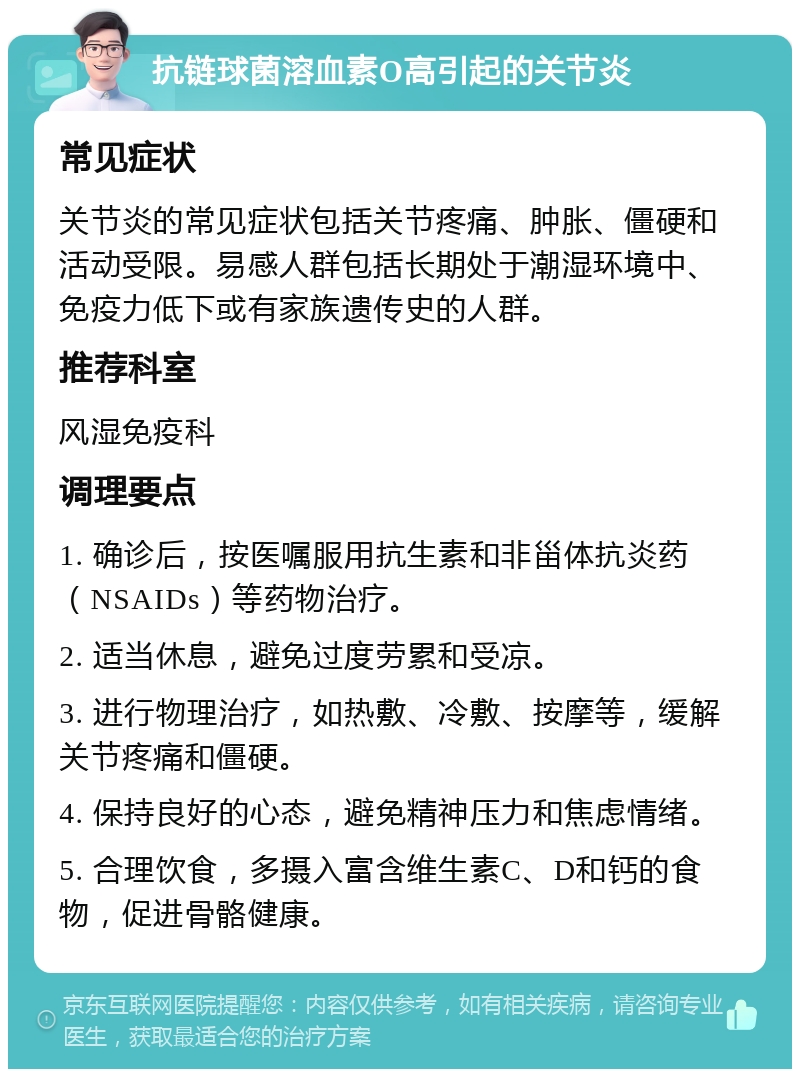 抗链球菌溶血素O高引起的关节炎 常见症状 关节炎的常见症状包括关节疼痛、肿胀、僵硬和活动受限。易感人群包括长期处于潮湿环境中、免疫力低下或有家族遗传史的人群。 推荐科室 风湿免疫科 调理要点 1. 确诊后，按医嘱服用抗生素和非甾体抗炎药（NSAIDs）等药物治疗。 2. 适当休息，避免过度劳累和受凉。 3. 进行物理治疗，如热敷、冷敷、按摩等，缓解关节疼痛和僵硬。 4. 保持良好的心态，避免精神压力和焦虑情绪。 5. 合理饮食，多摄入富含维生素C、D和钙的食物，促进骨骼健康。