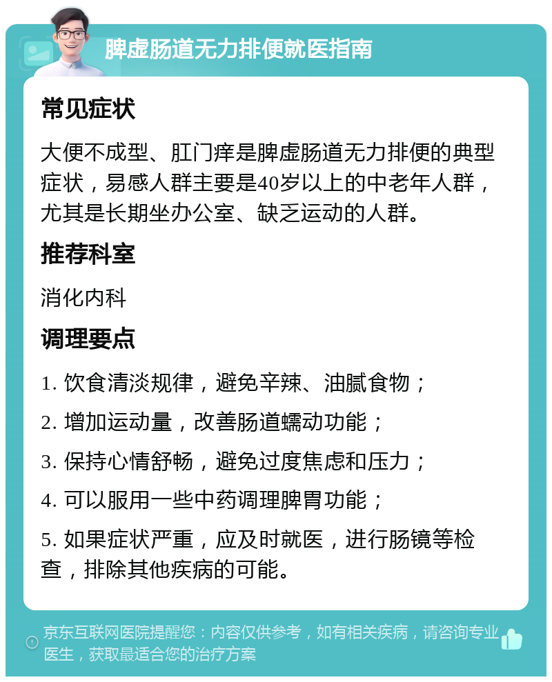 脾虚肠道无力排便就医指南 常见症状 大便不成型、肛门痒是脾虚肠道无力排便的典型症状，易感人群主要是40岁以上的中老年人群，尤其是长期坐办公室、缺乏运动的人群。 推荐科室 消化内科 调理要点 1. 饮食清淡规律，避免辛辣、油腻食物； 2. 增加运动量，改善肠道蠕动功能； 3. 保持心情舒畅，避免过度焦虑和压力； 4. 可以服用一些中药调理脾胃功能； 5. 如果症状严重，应及时就医，进行肠镜等检查，排除其他疾病的可能。