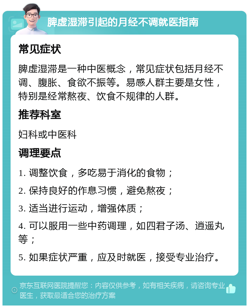 脾虚湿滞引起的月经不调就医指南 常见症状 脾虚湿滞是一种中医概念，常见症状包括月经不调、腹胀、食欲不振等。易感人群主要是女性，特别是经常熬夜、饮食不规律的人群。 推荐科室 妇科或中医科 调理要点 1. 调整饮食，多吃易于消化的食物； 2. 保持良好的作息习惯，避免熬夜； 3. 适当进行运动，增强体质； 4. 可以服用一些中药调理，如四君子汤、逍遥丸等； 5. 如果症状严重，应及时就医，接受专业治疗。