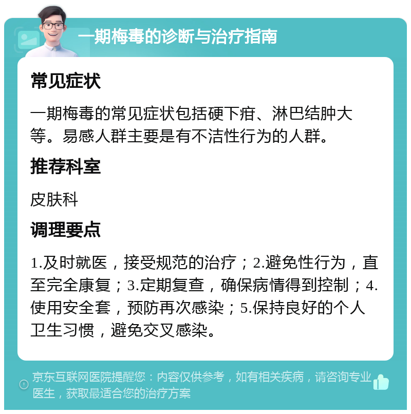 一期梅毒的诊断与治疗指南 常见症状 一期梅毒的常见症状包括硬下疳、淋巴结肿大等。易感人群主要是有不洁性行为的人群。 推荐科室 皮肤科 调理要点 1.及时就医，接受规范的治疗；2.避免性行为，直至完全康复；3.定期复查，确保病情得到控制；4.使用安全套，预防再次感染；5.保持良好的个人卫生习惯，避免交叉感染。