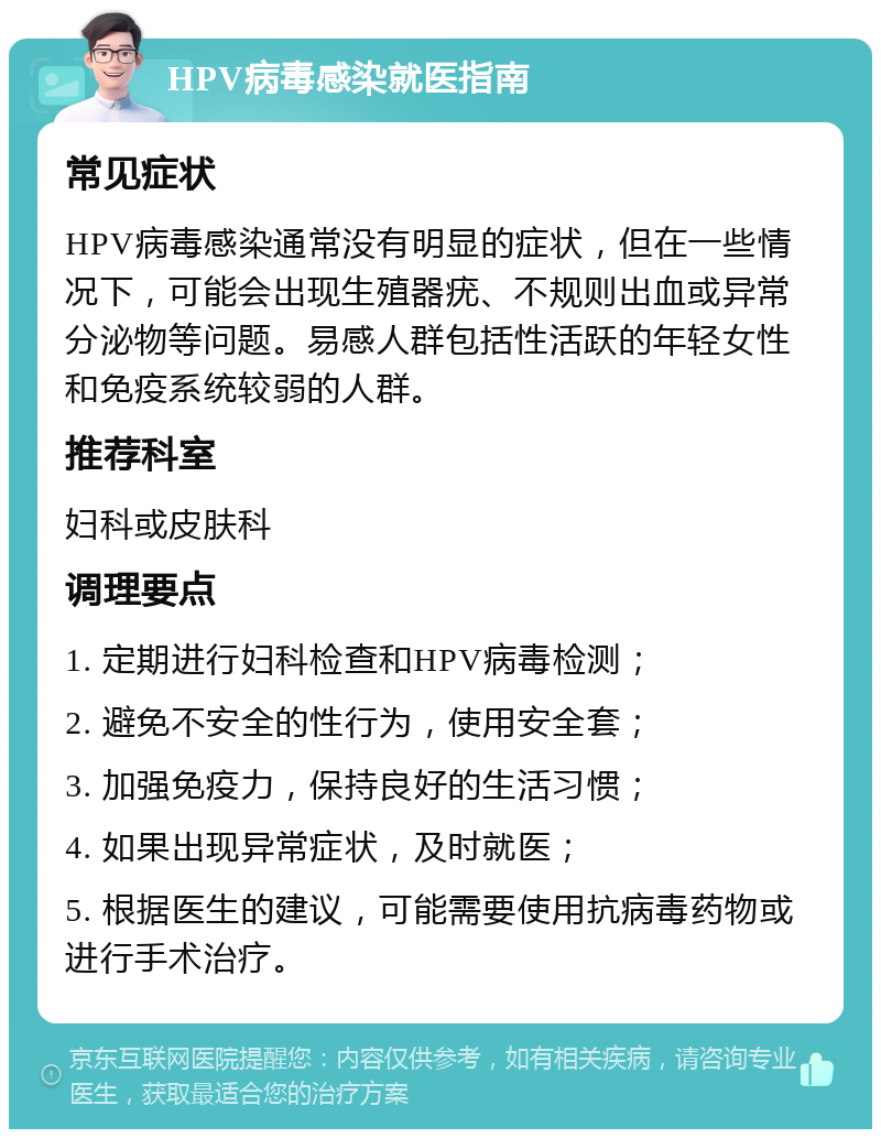 HPV病毒感染就医指南 常见症状 HPV病毒感染通常没有明显的症状，但在一些情况下，可能会出现生殖器疣、不规则出血或异常分泌物等问题。易感人群包括性活跃的年轻女性和免疫系统较弱的人群。 推荐科室 妇科或皮肤科 调理要点 1. 定期进行妇科检查和HPV病毒检测； 2. 避免不安全的性行为，使用安全套； 3. 加强免疫力，保持良好的生活习惯； 4. 如果出现异常症状，及时就医； 5. 根据医生的建议，可能需要使用抗病毒药物或进行手术治疗。