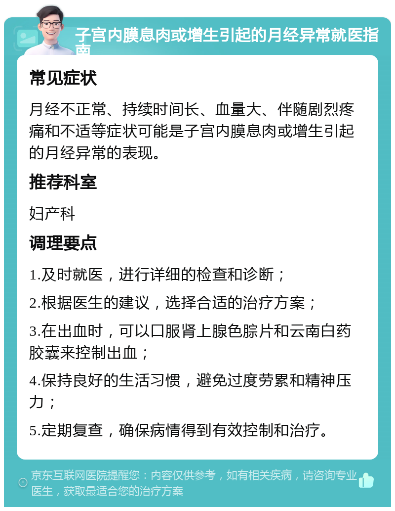 子宫内膜息肉或增生引起的月经异常就医指南 常见症状 月经不正常、持续时间长、血量大、伴随剧烈疼痛和不适等症状可能是子宫内膜息肉或增生引起的月经异常的表现。 推荐科室 妇产科 调理要点 1.及时就医，进行详细的检查和诊断； 2.根据医生的建议，选择合适的治疗方案； 3.在出血时，可以口服肾上腺色腙片和云南白药胶囊来控制出血； 4.保持良好的生活习惯，避免过度劳累和精神压力； 5.定期复查，确保病情得到有效控制和治疗。