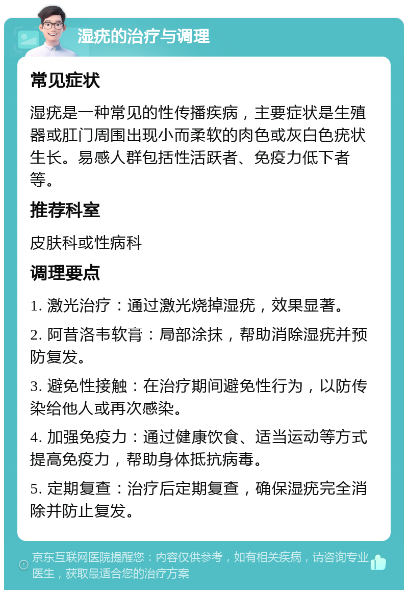 湿疣的治疗与调理 常见症状 湿疣是一种常见的性传播疾病，主要症状是生殖器或肛门周围出现小而柔软的肉色或灰白色疣状生长。易感人群包括性活跃者、免疫力低下者等。 推荐科室 皮肤科或性病科 调理要点 1. 激光治疗：通过激光烧掉湿疣，效果显著。 2. 阿昔洛韦软膏：局部涂抹，帮助消除湿疣并预防复发。 3. 避免性接触：在治疗期间避免性行为，以防传染给他人或再次感染。 4. 加强免疫力：通过健康饮食、适当运动等方式提高免疫力，帮助身体抵抗病毒。 5. 定期复查：治疗后定期复查，确保湿疣完全消除并防止复发。