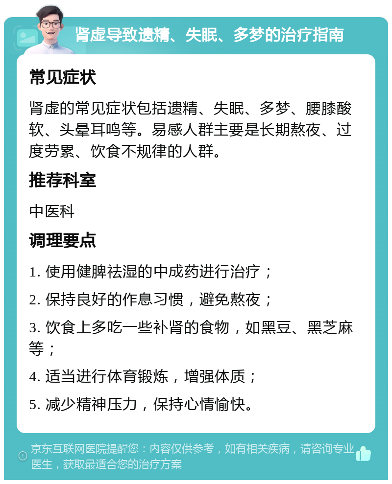 肾虚导致遗精、失眠、多梦的治疗指南 常见症状 肾虚的常见症状包括遗精、失眠、多梦、腰膝酸软、头晕耳鸣等。易感人群主要是长期熬夜、过度劳累、饮食不规律的人群。 推荐科室 中医科 调理要点 1. 使用健脾祛湿的中成药进行治疗； 2. 保持良好的作息习惯，避免熬夜； 3. 饮食上多吃一些补肾的食物，如黑豆、黑芝麻等； 4. 适当进行体育锻炼，增强体质； 5. 减少精神压力，保持心情愉快。