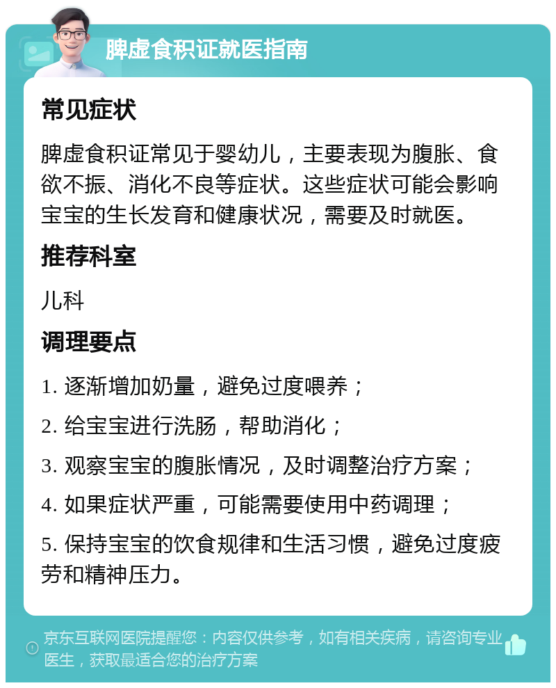 脾虚食积证就医指南 常见症状 脾虚食积证常见于婴幼儿，主要表现为腹胀、食欲不振、消化不良等症状。这些症状可能会影响宝宝的生长发育和健康状况，需要及时就医。 推荐科室 儿科 调理要点 1. 逐渐增加奶量，避免过度喂养； 2. 给宝宝进行洗肠，帮助消化； 3. 观察宝宝的腹胀情况，及时调整治疗方案； 4. 如果症状严重，可能需要使用中药调理； 5. 保持宝宝的饮食规律和生活习惯，避免过度疲劳和精神压力。