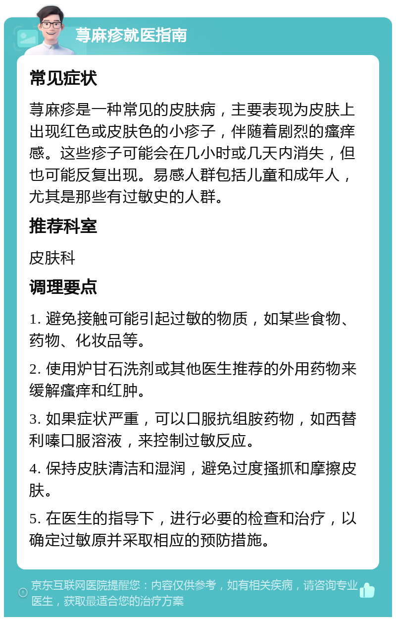 荨麻疹就医指南 常见症状 荨麻疹是一种常见的皮肤病，主要表现为皮肤上出现红色或皮肤色的小疹子，伴随着剧烈的瘙痒感。这些疹子可能会在几小时或几天内消失，但也可能反复出现。易感人群包括儿童和成年人，尤其是那些有过敏史的人群。 推荐科室 皮肤科 调理要点 1. 避免接触可能引起过敏的物质，如某些食物、药物、化妆品等。 2. 使用炉甘石洗剂或其他医生推荐的外用药物来缓解瘙痒和红肿。 3. 如果症状严重，可以口服抗组胺药物，如西替利嗪口服溶液，来控制过敏反应。 4. 保持皮肤清洁和湿润，避免过度搔抓和摩擦皮肤。 5. 在医生的指导下，进行必要的检查和治疗，以确定过敏原并采取相应的预防措施。