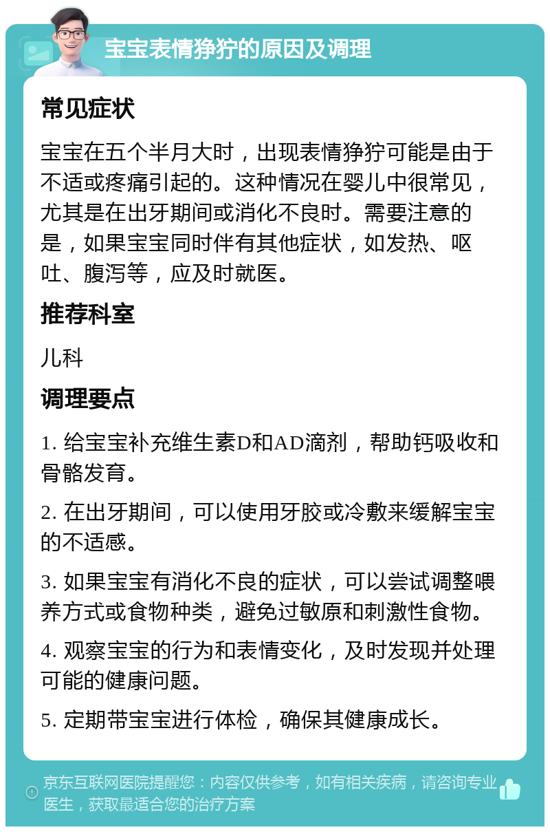 宝宝表情狰狞的原因及调理 常见症状 宝宝在五个半月大时，出现表情狰狞可能是由于不适或疼痛引起的。这种情况在婴儿中很常见，尤其是在出牙期间或消化不良时。需要注意的是，如果宝宝同时伴有其他症状，如发热、呕吐、腹泻等，应及时就医。 推荐科室 儿科 调理要点 1. 给宝宝补充维生素D和AD滴剂，帮助钙吸收和骨骼发育。 2. 在出牙期间，可以使用牙胶或冷敷来缓解宝宝的不适感。 3. 如果宝宝有消化不良的症状，可以尝试调整喂养方式或食物种类，避免过敏原和刺激性食物。 4. 观察宝宝的行为和表情变化，及时发现并处理可能的健康问题。 5. 定期带宝宝进行体检，确保其健康成长。