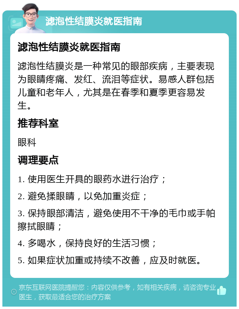 滤泡性结膜炎就医指南 滤泡性结膜炎就医指南 滤泡性结膜炎是一种常见的眼部疾病，主要表现为眼睛疼痛、发红、流泪等症状。易感人群包括儿童和老年人，尤其是在春季和夏季更容易发生。 推荐科室 眼科 调理要点 1. 使用医生开具的眼药水进行治疗； 2. 避免揉眼睛，以免加重炎症； 3. 保持眼部清洁，避免使用不干净的毛巾或手帕擦拭眼睛； 4. 多喝水，保持良好的生活习惯； 5. 如果症状加重或持续不改善，应及时就医。