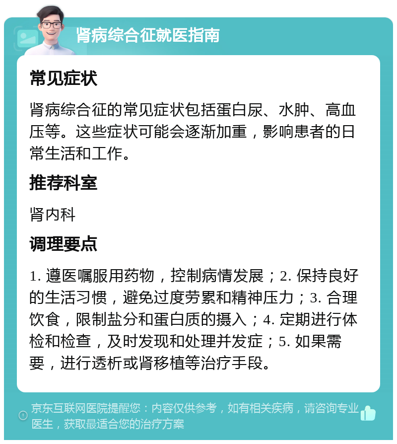 肾病综合征就医指南 常见症状 肾病综合征的常见症状包括蛋白尿、水肿、高血压等。这些症状可能会逐渐加重，影响患者的日常生活和工作。 推荐科室 肾内科 调理要点 1. 遵医嘱服用药物，控制病情发展；2. 保持良好的生活习惯，避免过度劳累和精神压力；3. 合理饮食，限制盐分和蛋白质的摄入；4. 定期进行体检和检查，及时发现和处理并发症；5. 如果需要，进行透析或肾移植等治疗手段。