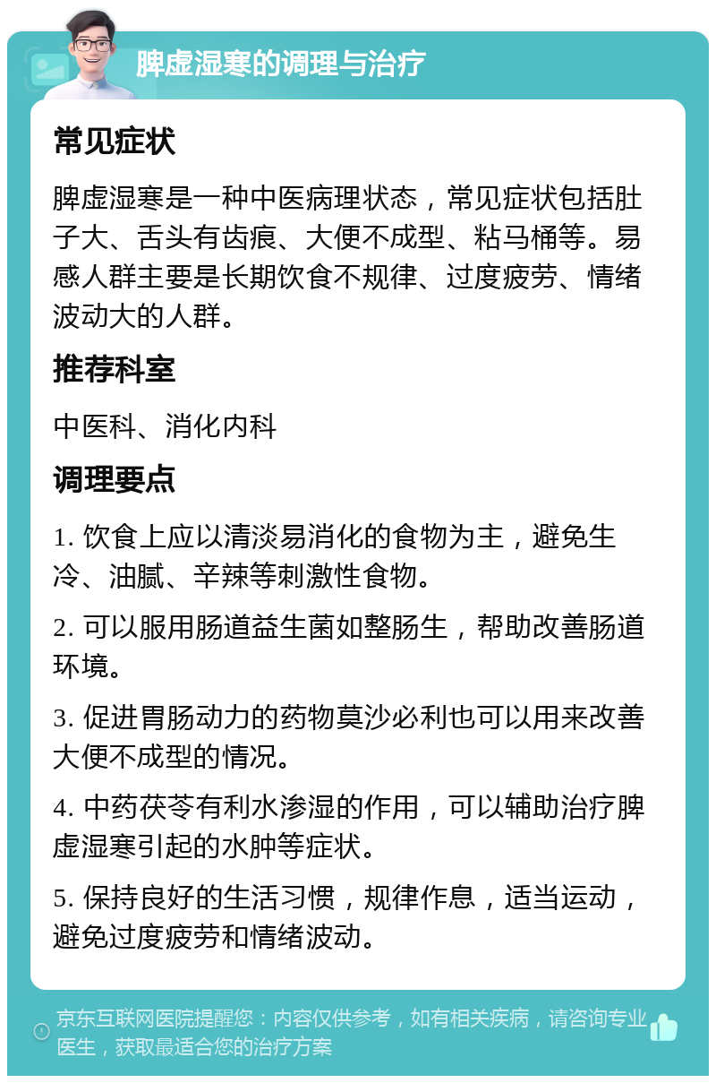 脾虚湿寒的调理与治疗 常见症状 脾虚湿寒是一种中医病理状态，常见症状包括肚子大、舌头有齿痕、大便不成型、粘马桶等。易感人群主要是长期饮食不规律、过度疲劳、情绪波动大的人群。 推荐科室 中医科、消化内科 调理要点 1. 饮食上应以清淡易消化的食物为主，避免生冷、油腻、辛辣等刺激性食物。 2. 可以服用肠道益生菌如整肠生，帮助改善肠道环境。 3. 促进胃肠动力的药物莫沙必利也可以用来改善大便不成型的情况。 4. 中药茯苓有利水渗湿的作用，可以辅助治疗脾虚湿寒引起的水肿等症状。 5. 保持良好的生活习惯，规律作息，适当运动，避免过度疲劳和情绪波动。