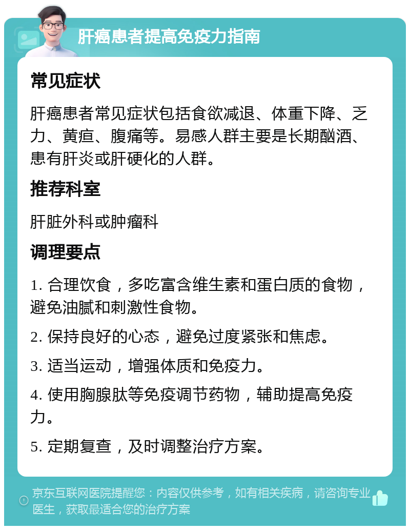 肝癌患者提高免疫力指南 常见症状 肝癌患者常见症状包括食欲减退、体重下降、乏力、黄疸、腹痛等。易感人群主要是长期酗酒、患有肝炎或肝硬化的人群。 推荐科室 肝脏外科或肿瘤科 调理要点 1. 合理饮食，多吃富含维生素和蛋白质的食物，避免油腻和刺激性食物。 2. 保持良好的心态，避免过度紧张和焦虑。 3. 适当运动，增强体质和免疫力。 4. 使用胸腺肽等免疫调节药物，辅助提高免疫力。 5. 定期复查，及时调整治疗方案。