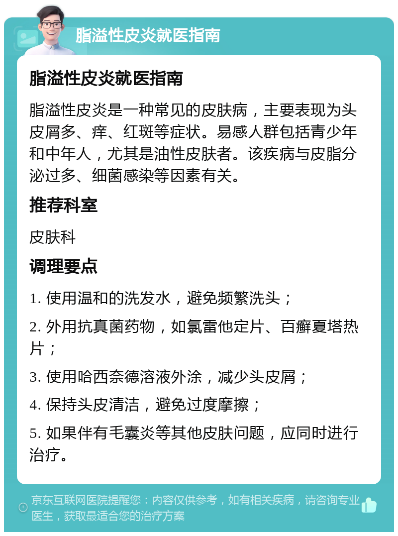 脂溢性皮炎就医指南 脂溢性皮炎就医指南 脂溢性皮炎是一种常见的皮肤病，主要表现为头皮屑多、痒、红斑等症状。易感人群包括青少年和中年人，尤其是油性皮肤者。该疾病与皮脂分泌过多、细菌感染等因素有关。 推荐科室 皮肤科 调理要点 1. 使用温和的洗发水，避免频繁洗头； 2. 外用抗真菌药物，如氯雷他定片、百癣夏塔热片； 3. 使用哈西奈德溶液外涂，减少头皮屑； 4. 保持头皮清洁，避免过度摩擦； 5. 如果伴有毛囊炎等其他皮肤问题，应同时进行治疗。