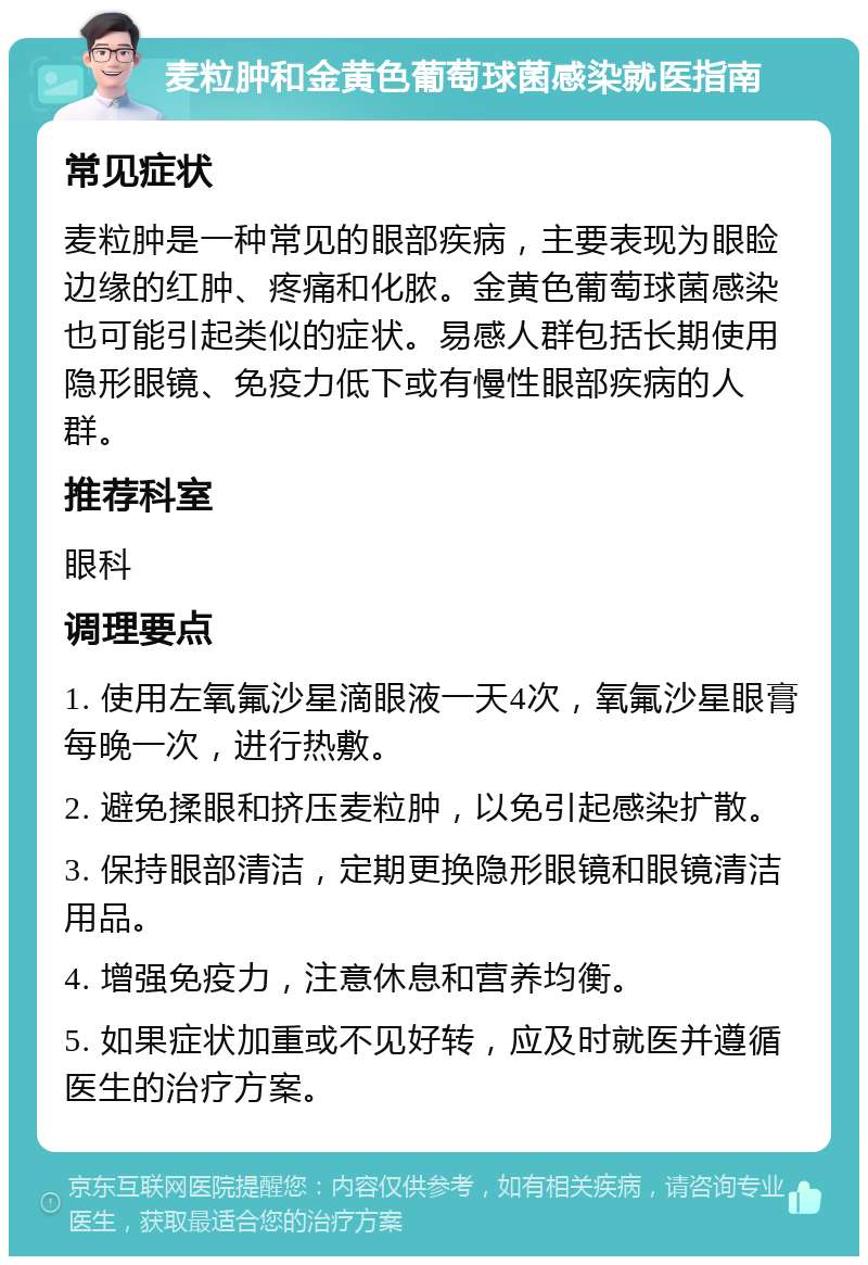 麦粒肿和金黄色葡萄球菌感染就医指南 常见症状 麦粒肿是一种常见的眼部疾病，主要表现为眼睑边缘的红肿、疼痛和化脓。金黄色葡萄球菌感染也可能引起类似的症状。易感人群包括长期使用隐形眼镜、免疫力低下或有慢性眼部疾病的人群。 推荐科室 眼科 调理要点 1. 使用左氧氟沙星滴眼液一天4次，氧氟沙星眼膏每晚一次，进行热敷。 2. 避免揉眼和挤压麦粒肿，以免引起感染扩散。 3. 保持眼部清洁，定期更换隐形眼镜和眼镜清洁用品。 4. 增强免疫力，注意休息和营养均衡。 5. 如果症状加重或不见好转，应及时就医并遵循医生的治疗方案。