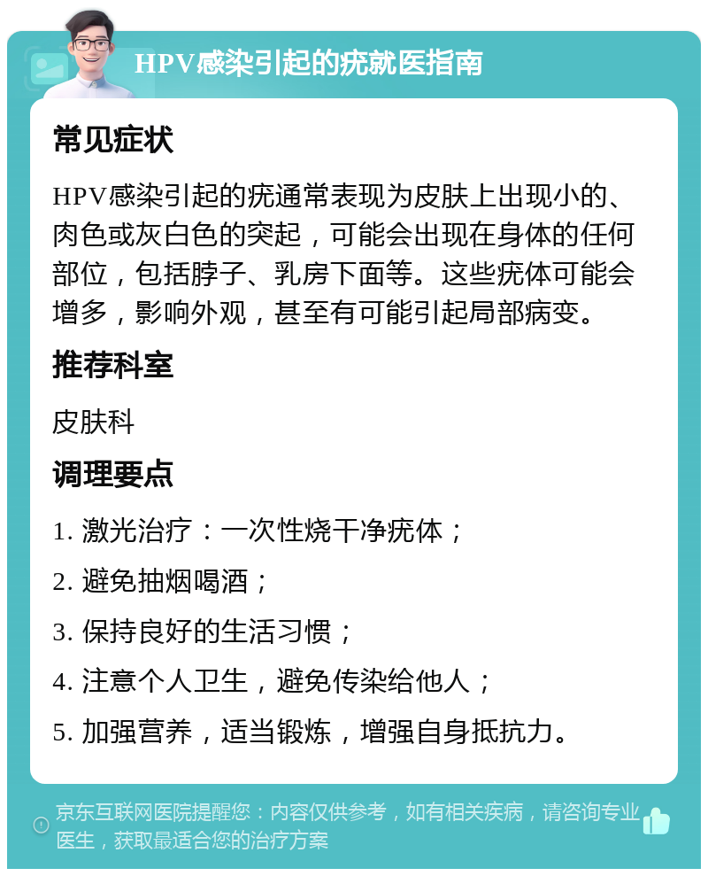 HPV感染引起的疣就医指南 常见症状 HPV感染引起的疣通常表现为皮肤上出现小的、肉色或灰白色的突起，可能会出现在身体的任何部位，包括脖子、乳房下面等。这些疣体可能会增多，影响外观，甚至有可能引起局部病变。 推荐科室 皮肤科 调理要点 1. 激光治疗：一次性烧干净疣体； 2. 避免抽烟喝酒； 3. 保持良好的生活习惯； 4. 注意个人卫生，避免传染给他人； 5. 加强营养，适当锻炼，增强自身抵抗力。