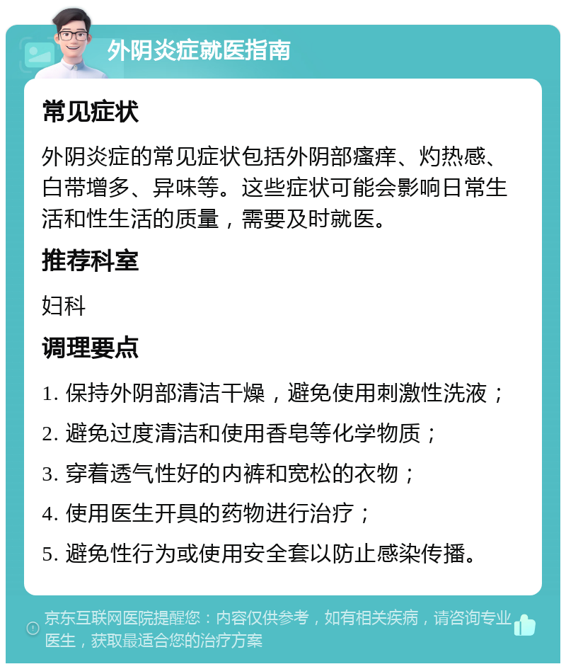 外阴炎症就医指南 常见症状 外阴炎症的常见症状包括外阴部瘙痒、灼热感、白带增多、异味等。这些症状可能会影响日常生活和性生活的质量，需要及时就医。 推荐科室 妇科 调理要点 1. 保持外阴部清洁干燥，避免使用刺激性洗液； 2. 避免过度清洁和使用香皂等化学物质； 3. 穿着透气性好的内裤和宽松的衣物； 4. 使用医生开具的药物进行治疗； 5. 避免性行为或使用安全套以防止感染传播。