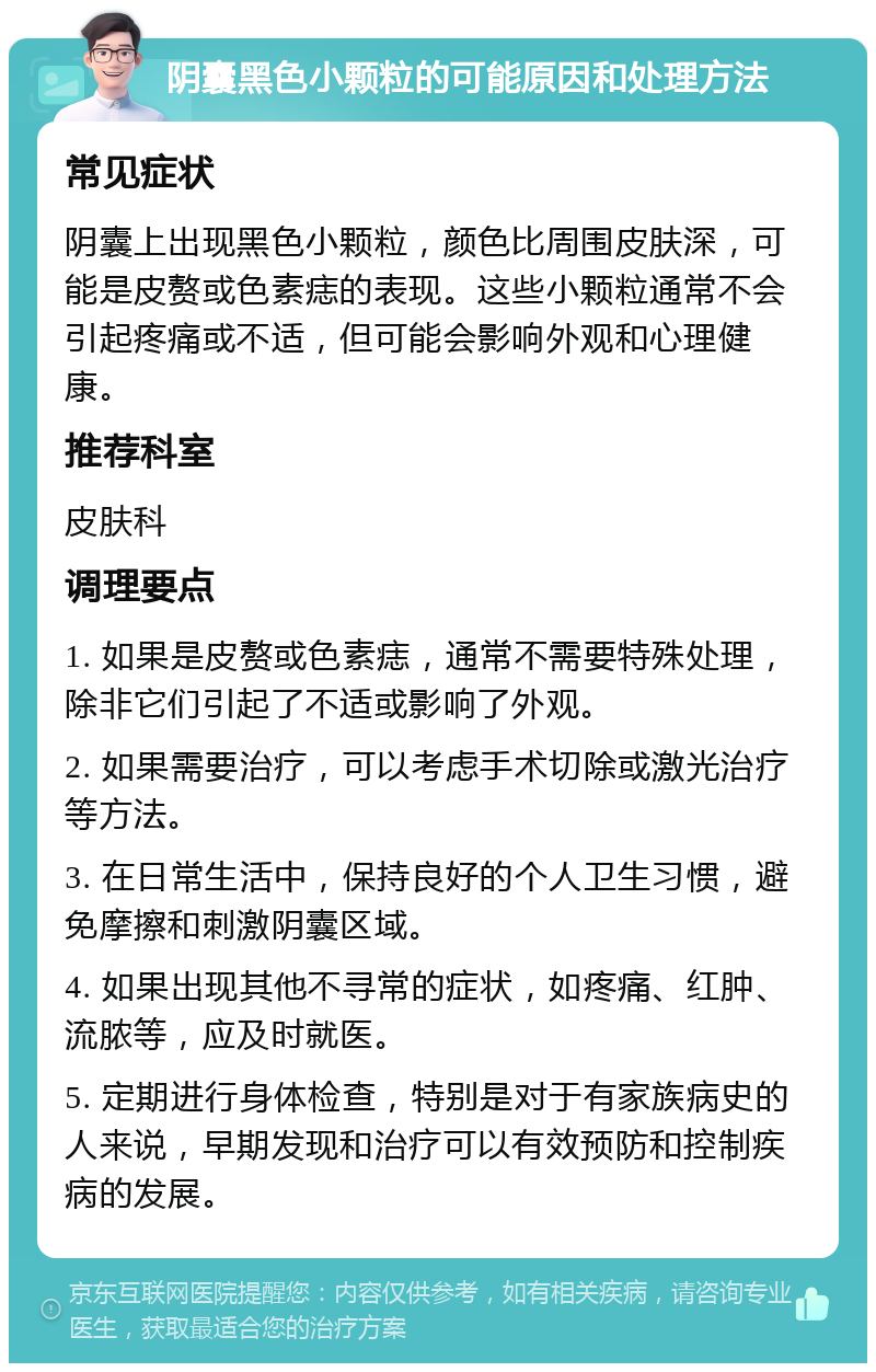 阴囊黑色小颗粒的可能原因和处理方法 常见症状 阴囊上出现黑色小颗粒，颜色比周围皮肤深，可能是皮赘或色素痣的表现。这些小颗粒通常不会引起疼痛或不适，但可能会影响外观和心理健康。 推荐科室 皮肤科 调理要点 1. 如果是皮赘或色素痣，通常不需要特殊处理，除非它们引起了不适或影响了外观。 2. 如果需要治疗，可以考虑手术切除或激光治疗等方法。 3. 在日常生活中，保持良好的个人卫生习惯，避免摩擦和刺激阴囊区域。 4. 如果出现其他不寻常的症状，如疼痛、红肿、流脓等，应及时就医。 5. 定期进行身体检查，特别是对于有家族病史的人来说，早期发现和治疗可以有效预防和控制疾病的发展。