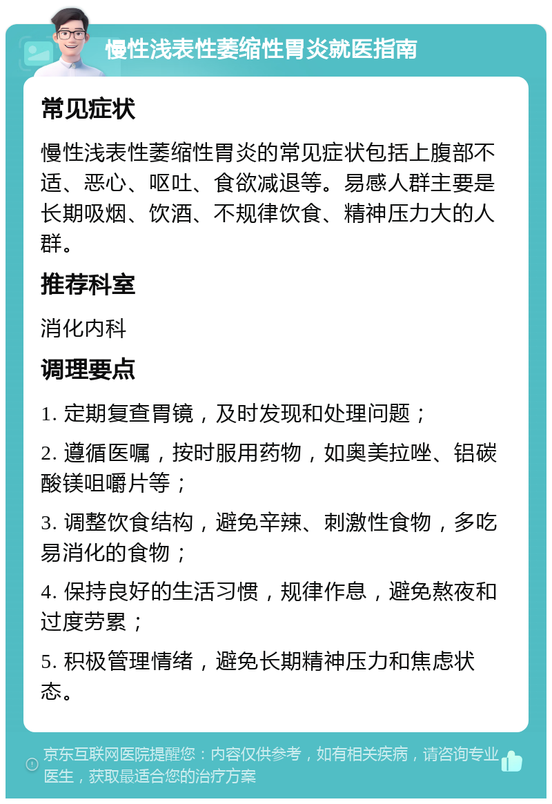 慢性浅表性萎缩性胃炎就医指南 常见症状 慢性浅表性萎缩性胃炎的常见症状包括上腹部不适、恶心、呕吐、食欲减退等。易感人群主要是长期吸烟、饮酒、不规律饮食、精神压力大的人群。 推荐科室 消化内科 调理要点 1. 定期复查胃镜，及时发现和处理问题； 2. 遵循医嘱，按时服用药物，如奥美拉唑、铝碳酸镁咀嚼片等； 3. 调整饮食结构，避免辛辣、刺激性食物，多吃易消化的食物； 4. 保持良好的生活习惯，规律作息，避免熬夜和过度劳累； 5. 积极管理情绪，避免长期精神压力和焦虑状态。