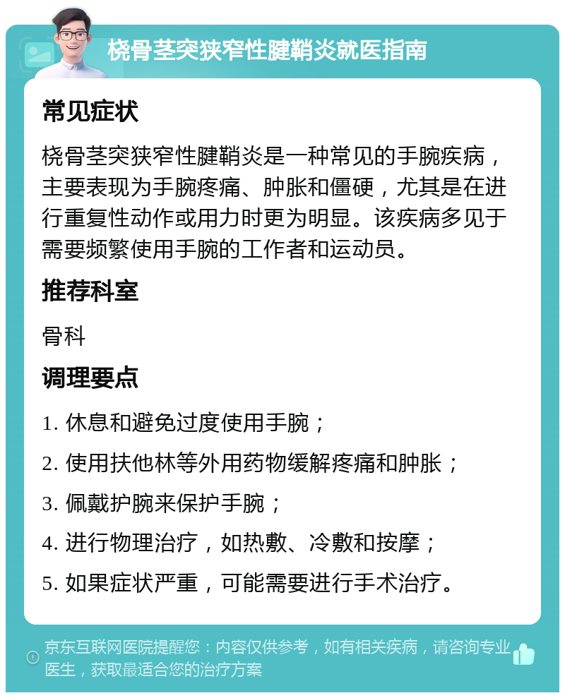 桡骨茎突狭窄性腱鞘炎就医指南 常见症状 桡骨茎突狭窄性腱鞘炎是一种常见的手腕疾病，主要表现为手腕疼痛、肿胀和僵硬，尤其是在进行重复性动作或用力时更为明显。该疾病多见于需要频繁使用手腕的工作者和运动员。 推荐科室 骨科 调理要点 1. 休息和避免过度使用手腕； 2. 使用扶他林等外用药物缓解疼痛和肿胀； 3. 佩戴护腕来保护手腕； 4. 进行物理治疗，如热敷、冷敷和按摩； 5. 如果症状严重，可能需要进行手术治疗。