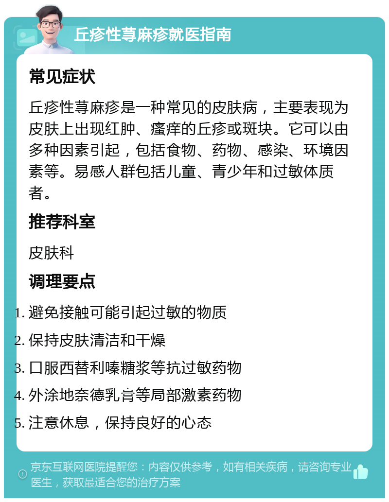 丘疹性荨麻疹就医指南 常见症状 丘疹性荨麻疹是一种常见的皮肤病，主要表现为皮肤上出现红肿、瘙痒的丘疹或斑块。它可以由多种因素引起，包括食物、药物、感染、环境因素等。易感人群包括儿童、青少年和过敏体质者。 推荐科室 皮肤科 调理要点 避免接触可能引起过敏的物质 保持皮肤清洁和干燥 口服西替利嗪糖浆等抗过敏药物 外涂地奈德乳膏等局部激素药物 注意休息，保持良好的心态