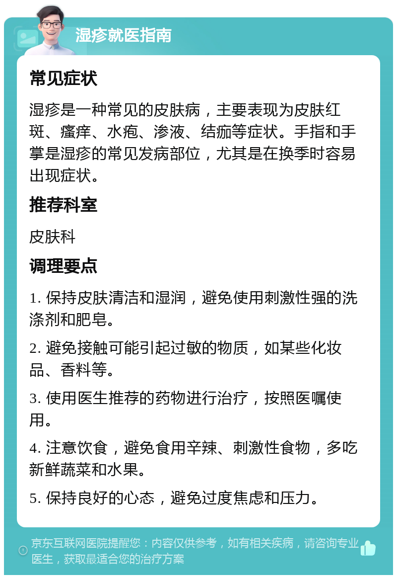 湿疹就医指南 常见症状 湿疹是一种常见的皮肤病，主要表现为皮肤红斑、瘙痒、水疱、渗液、结痂等症状。手指和手掌是湿疹的常见发病部位，尤其是在换季时容易出现症状。 推荐科室 皮肤科 调理要点 1. 保持皮肤清洁和湿润，避免使用刺激性强的洗涤剂和肥皂。 2. 避免接触可能引起过敏的物质，如某些化妆品、香料等。 3. 使用医生推荐的药物进行治疗，按照医嘱使用。 4. 注意饮食，避免食用辛辣、刺激性食物，多吃新鲜蔬菜和水果。 5. 保持良好的心态，避免过度焦虑和压力。