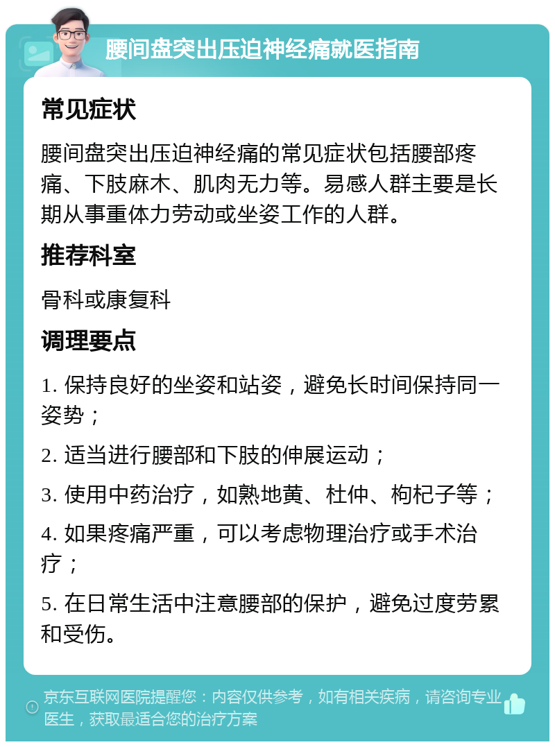 腰间盘突出压迫神经痛就医指南 常见症状 腰间盘突出压迫神经痛的常见症状包括腰部疼痛、下肢麻木、肌肉无力等。易感人群主要是长期从事重体力劳动或坐姿工作的人群。 推荐科室 骨科或康复科 调理要点 1. 保持良好的坐姿和站姿，避免长时间保持同一姿势； 2. 适当进行腰部和下肢的伸展运动； 3. 使用中药治疗，如熟地黄、杜仲、枸杞子等； 4. 如果疼痛严重，可以考虑物理治疗或手术治疗； 5. 在日常生活中注意腰部的保护，避免过度劳累和受伤。