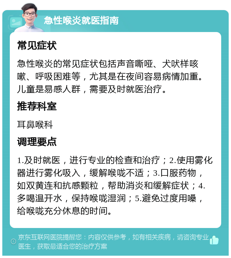 急性喉炎就医指南 常见症状 急性喉炎的常见症状包括声音嘶哑、犬吠样咳嗽、呼吸困难等，尤其是在夜间容易病情加重。儿童是易感人群，需要及时就医治疗。 推荐科室 耳鼻喉科 调理要点 1.及时就医，进行专业的检查和治疗；2.使用雾化器进行雾化吸入，缓解喉咙不适；3.口服药物，如双黄连和抗感颗粒，帮助消炎和缓解症状；4.多喝温开水，保持喉咙湿润；5.避免过度用嗓，给喉咙充分休息的时间。