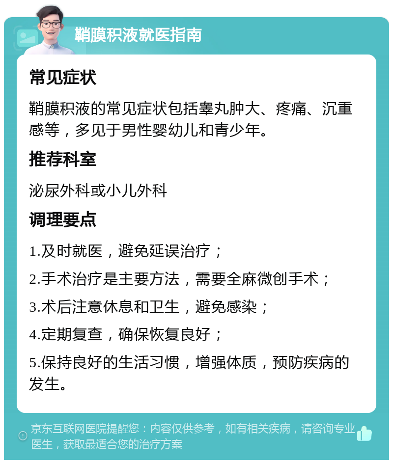 鞘膜积液就医指南 常见症状 鞘膜积液的常见症状包括睾丸肿大、疼痛、沉重感等，多见于男性婴幼儿和青少年。 推荐科室 泌尿外科或小儿外科 调理要点 1.及时就医，避免延误治疗； 2.手术治疗是主要方法，需要全麻微创手术； 3.术后注意休息和卫生，避免感染； 4.定期复查，确保恢复良好； 5.保持良好的生活习惯，增强体质，预防疾病的发生。