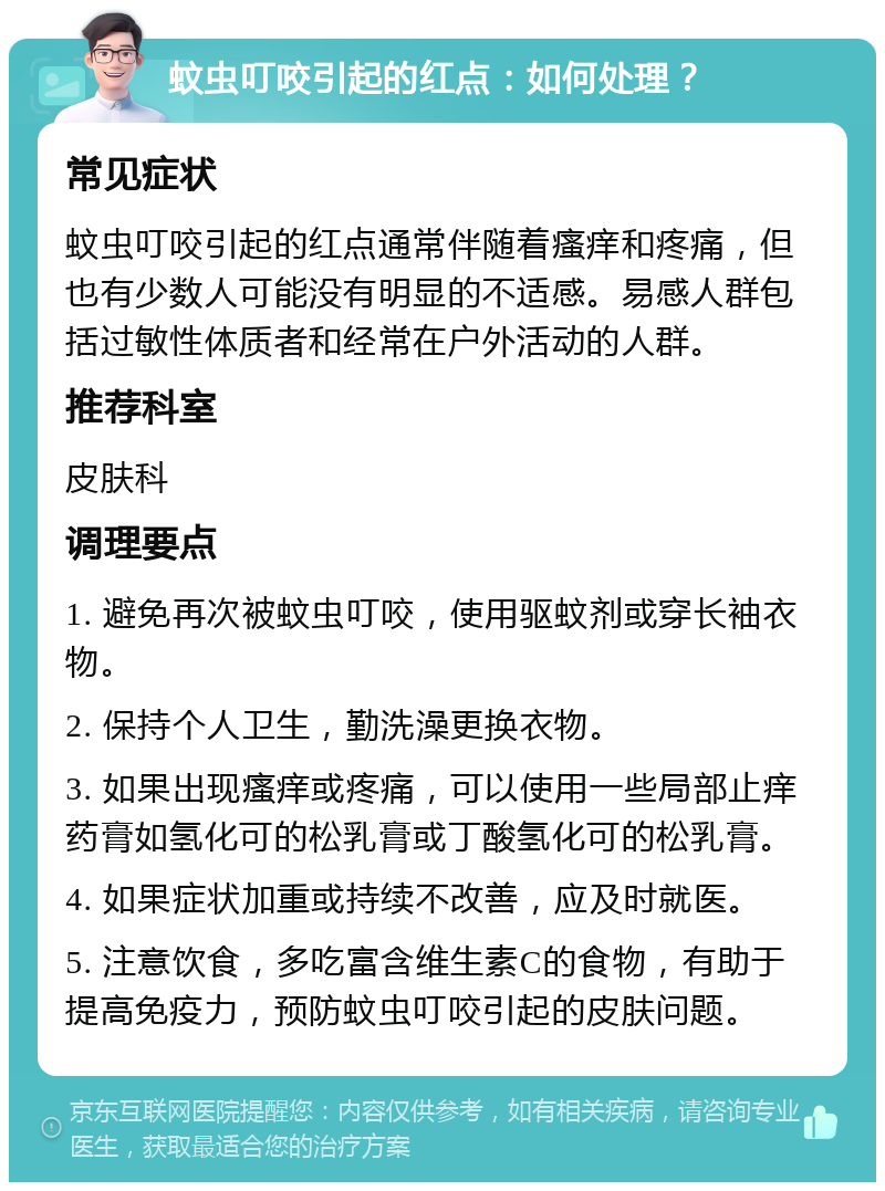 蚊虫叮咬引起的红点：如何处理？ 常见症状 蚊虫叮咬引起的红点通常伴随着瘙痒和疼痛，但也有少数人可能没有明显的不适感。易感人群包括过敏性体质者和经常在户外活动的人群。 推荐科室 皮肤科 调理要点 1. 避免再次被蚊虫叮咬，使用驱蚊剂或穿长袖衣物。 2. 保持个人卫生，勤洗澡更换衣物。 3. 如果出现瘙痒或疼痛，可以使用一些局部止痒药膏如氢化可的松乳膏或丁酸氢化可的松乳膏。 4. 如果症状加重或持续不改善，应及时就医。 5. 注意饮食，多吃富含维生素C的食物，有助于提高免疫力，预防蚊虫叮咬引起的皮肤问题。