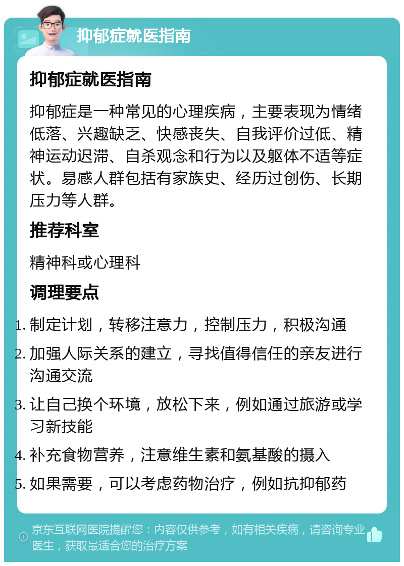 抑郁症就医指南 抑郁症就医指南 抑郁症是一种常见的心理疾病，主要表现为情绪低落、兴趣缺乏、快感丧失、自我评价过低、精神运动迟滞、自杀观念和行为以及躯体不适等症状。易感人群包括有家族史、经历过创伤、长期压力等人群。 推荐科室 精神科或心理科 调理要点 制定计划，转移注意力，控制压力，积极沟通 加强人际关系的建立，寻找值得信任的亲友进行沟通交流 让自己换个环境，放松下来，例如通过旅游或学习新技能 补充食物营养，注意维生素和氨基酸的摄入 如果需要，可以考虑药物治疗，例如抗抑郁药