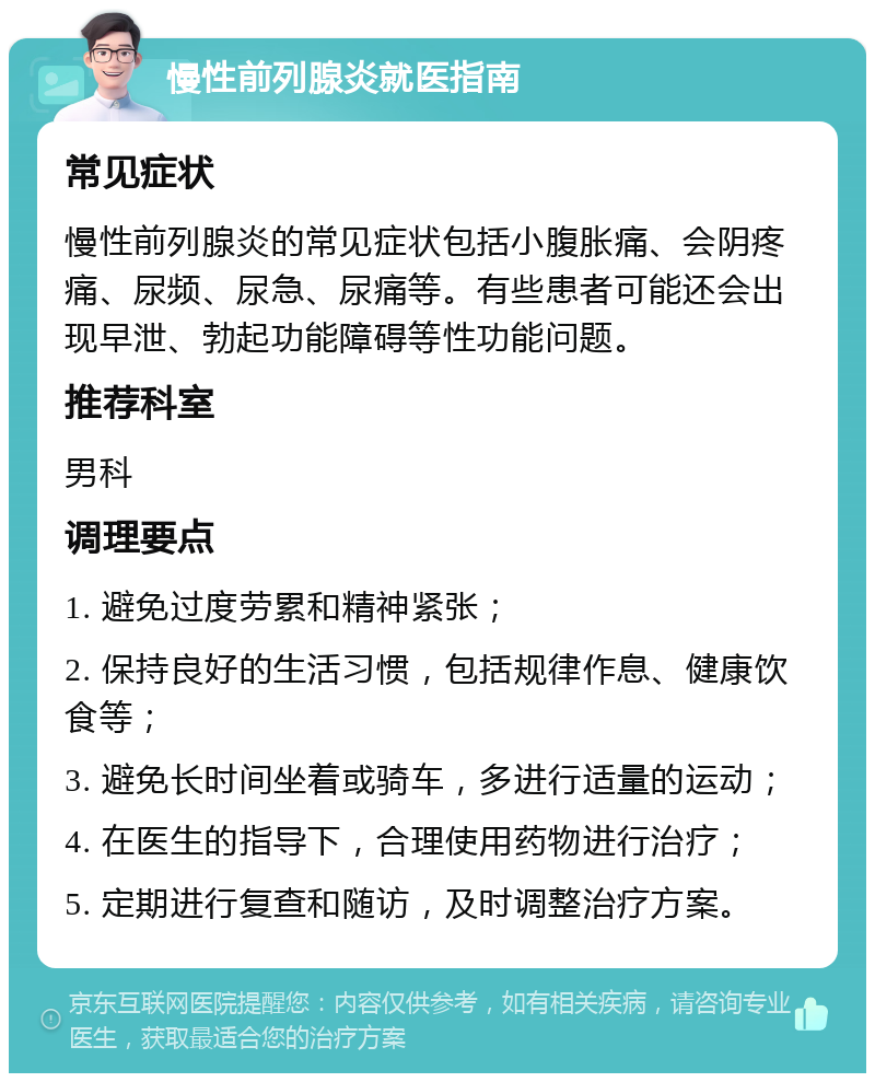 慢性前列腺炎就医指南 常见症状 慢性前列腺炎的常见症状包括小腹胀痛、会阴疼痛、尿频、尿急、尿痛等。有些患者可能还会出现早泄、勃起功能障碍等性功能问题。 推荐科室 男科 调理要点 1. 避免过度劳累和精神紧张； 2. 保持良好的生活习惯，包括规律作息、健康饮食等； 3. 避免长时间坐着或骑车，多进行适量的运动； 4. 在医生的指导下，合理使用药物进行治疗； 5. 定期进行复查和随访，及时调整治疗方案。