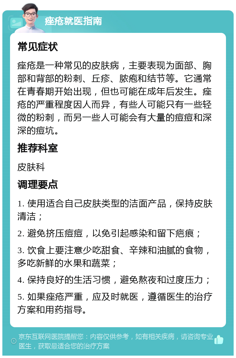 痤疮就医指南 常见症状 痤疮是一种常见的皮肤病，主要表现为面部、胸部和背部的粉刺、丘疹、脓疱和结节等。它通常在青春期开始出现，但也可能在成年后发生。痤疮的严重程度因人而异，有些人可能只有一些轻微的粉刺，而另一些人可能会有大量的痘痘和深深的痘坑。 推荐科室 皮肤科 调理要点 1. 使用适合自己皮肤类型的洁面产品，保持皮肤清洁； 2. 避免挤压痘痘，以免引起感染和留下疤痕； 3. 饮食上要注意少吃甜食、辛辣和油腻的食物，多吃新鲜的水果和蔬菜； 4. 保持良好的生活习惯，避免熬夜和过度压力； 5. 如果痤疮严重，应及时就医，遵循医生的治疗方案和用药指导。