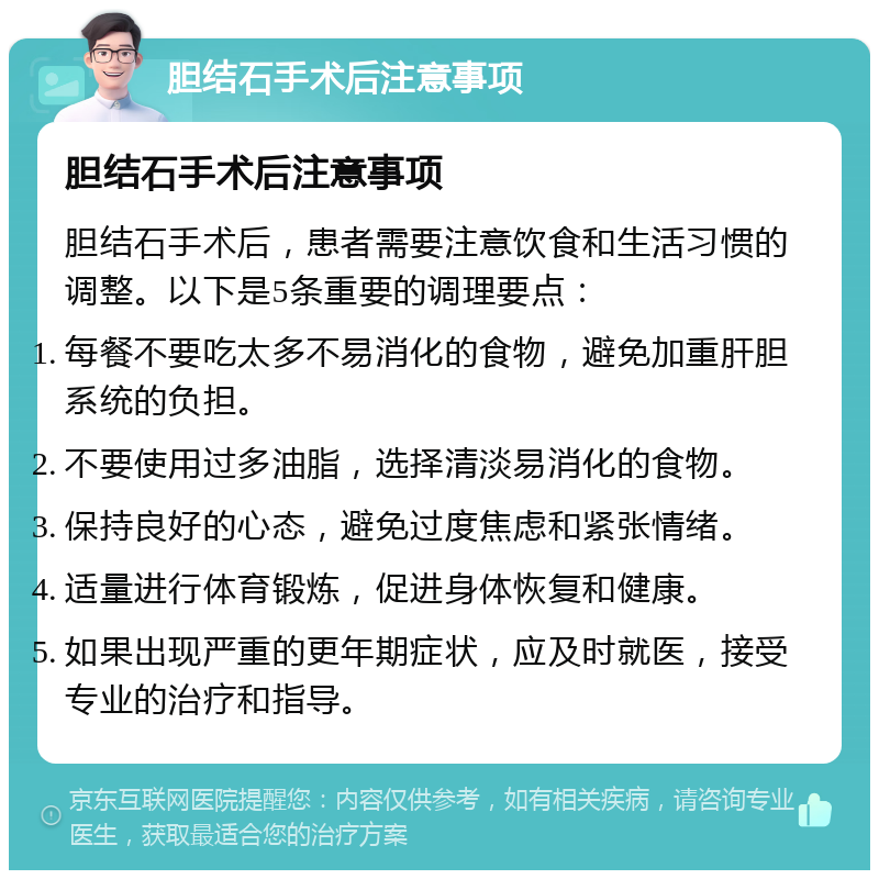 胆结石手术后注意事项 胆结石手术后注意事项 胆结石手术后，患者需要注意饮食和生活习惯的调整。以下是5条重要的调理要点： 每餐不要吃太多不易消化的食物，避免加重肝胆系统的负担。 不要使用过多油脂，选择清淡易消化的食物。 保持良好的心态，避免过度焦虑和紧张情绪。 适量进行体育锻炼，促进身体恢复和健康。 如果出现严重的更年期症状，应及时就医，接受专业的治疗和指导。