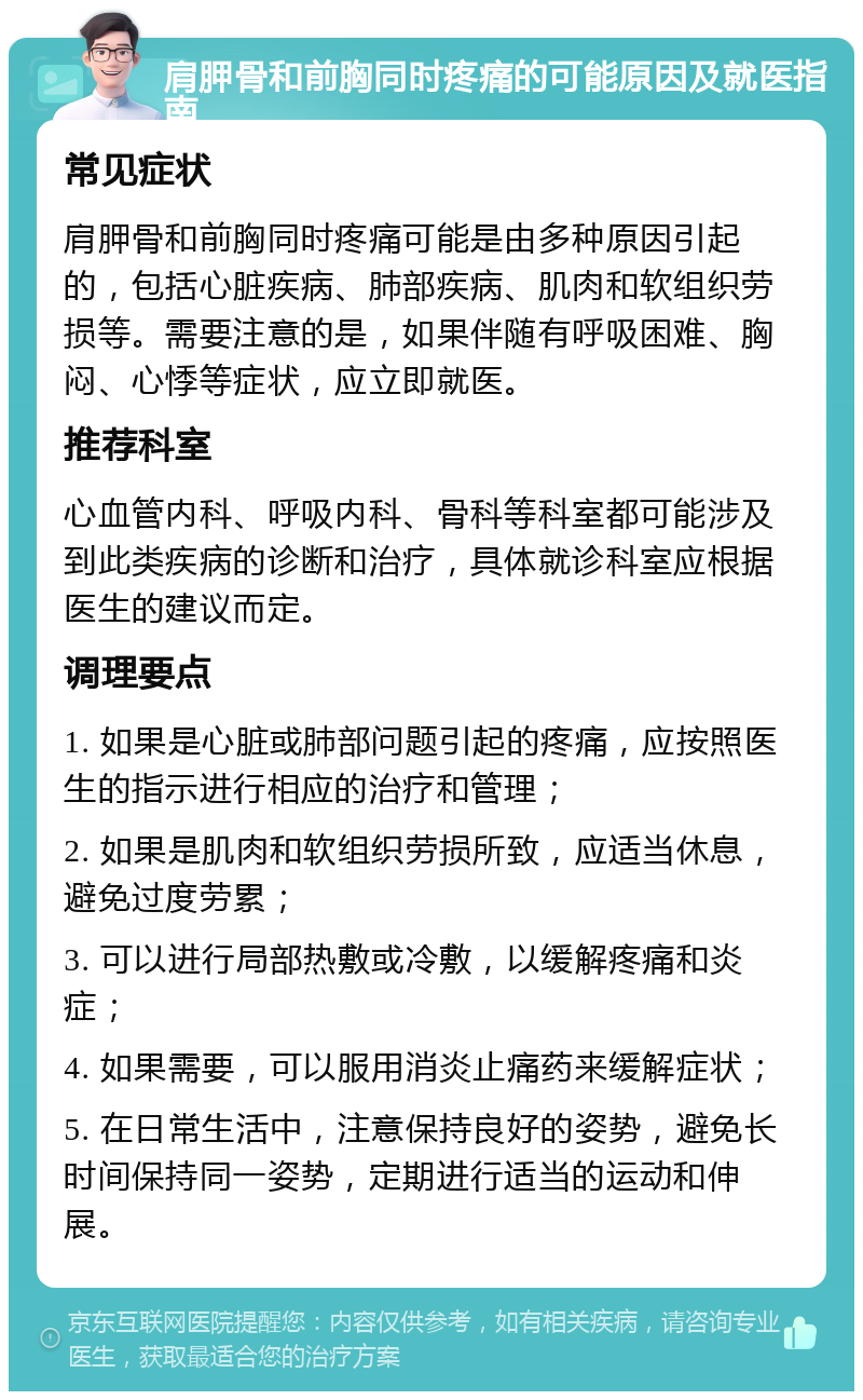 肩胛骨和前胸同时疼痛的可能原因及就医指南 常见症状 肩胛骨和前胸同时疼痛可能是由多种原因引起的，包括心脏疾病、肺部疾病、肌肉和软组织劳损等。需要注意的是，如果伴随有呼吸困难、胸闷、心悸等症状，应立即就医。 推荐科室 心血管内科、呼吸内科、骨科等科室都可能涉及到此类疾病的诊断和治疗，具体就诊科室应根据医生的建议而定。 调理要点 1. 如果是心脏或肺部问题引起的疼痛，应按照医生的指示进行相应的治疗和管理； 2. 如果是肌肉和软组织劳损所致，应适当休息，避免过度劳累； 3. 可以进行局部热敷或冷敷，以缓解疼痛和炎症； 4. 如果需要，可以服用消炎止痛药来缓解症状； 5. 在日常生活中，注意保持良好的姿势，避免长时间保持同一姿势，定期进行适当的运动和伸展。