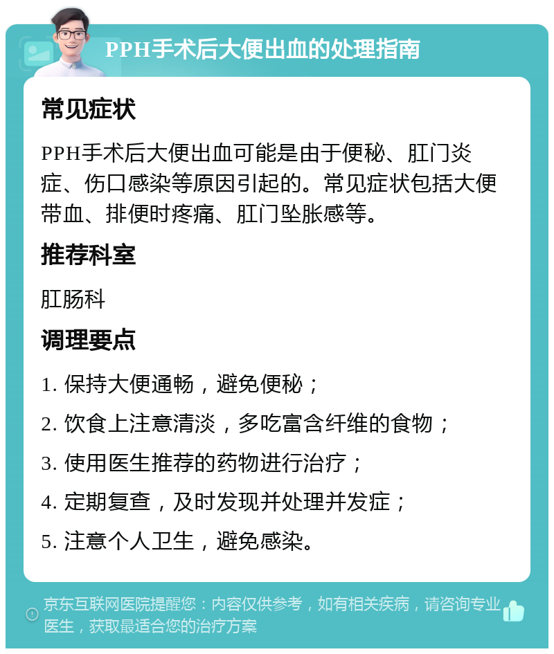 PPH手术后大便出血的处理指南 常见症状 PPH手术后大便出血可能是由于便秘、肛门炎症、伤口感染等原因引起的。常见症状包括大便带血、排便时疼痛、肛门坠胀感等。 推荐科室 肛肠科 调理要点 1. 保持大便通畅，避免便秘； 2. 饮食上注意清淡，多吃富含纤维的食物； 3. 使用医生推荐的药物进行治疗； 4. 定期复查，及时发现并处理并发症； 5. 注意个人卫生，避免感染。