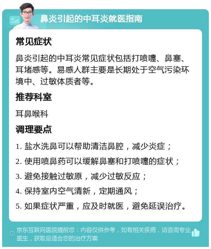 鼻炎引起的中耳炎就医指南 常见症状 鼻炎引起的中耳炎常见症状包括打喷嚏、鼻塞、耳堵感等。易感人群主要是长期处于空气污染环境中、过敏体质者等。 推荐科室 耳鼻喉科 调理要点 1. 盐水洗鼻可以帮助清洁鼻腔，减少炎症； 2. 使用喷鼻药可以缓解鼻塞和打喷嚏的症状； 3. 避免接触过敏原，减少过敏反应； 4. 保持室内空气清新，定期通风； 5. 如果症状严重，应及时就医，避免延误治疗。