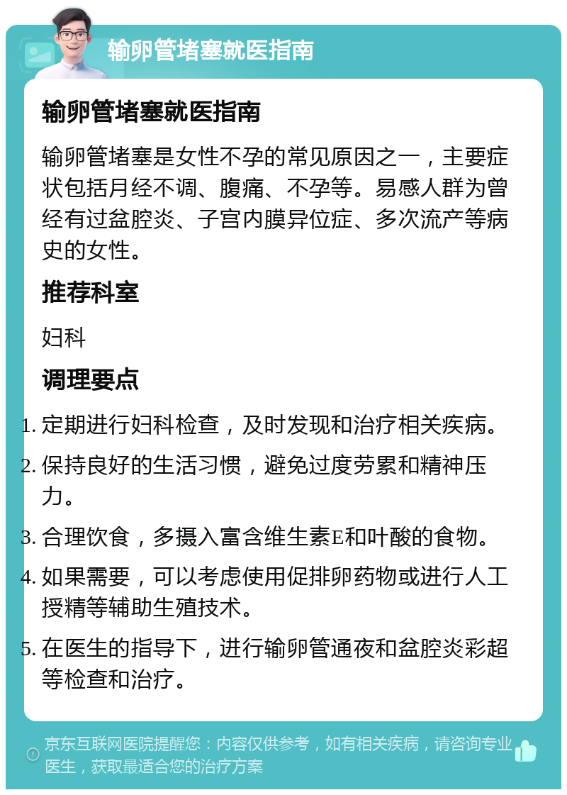 输卵管堵塞就医指南 输卵管堵塞就医指南 输卵管堵塞是女性不孕的常见原因之一，主要症状包括月经不调、腹痛、不孕等。易感人群为曾经有过盆腔炎、子宫内膜异位症、多次流产等病史的女性。 推荐科室 妇科 调理要点 定期进行妇科检查，及时发现和治疗相关疾病。 保持良好的生活习惯，避免过度劳累和精神压力。 合理饮食，多摄入富含维生素E和叶酸的食物。 如果需要，可以考虑使用促排卵药物或进行人工授精等辅助生殖技术。 在医生的指导下，进行输卵管通夜和盆腔炎彩超等检查和治疗。